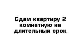 Сдам квартиру 2 комнатную на длительный срок 